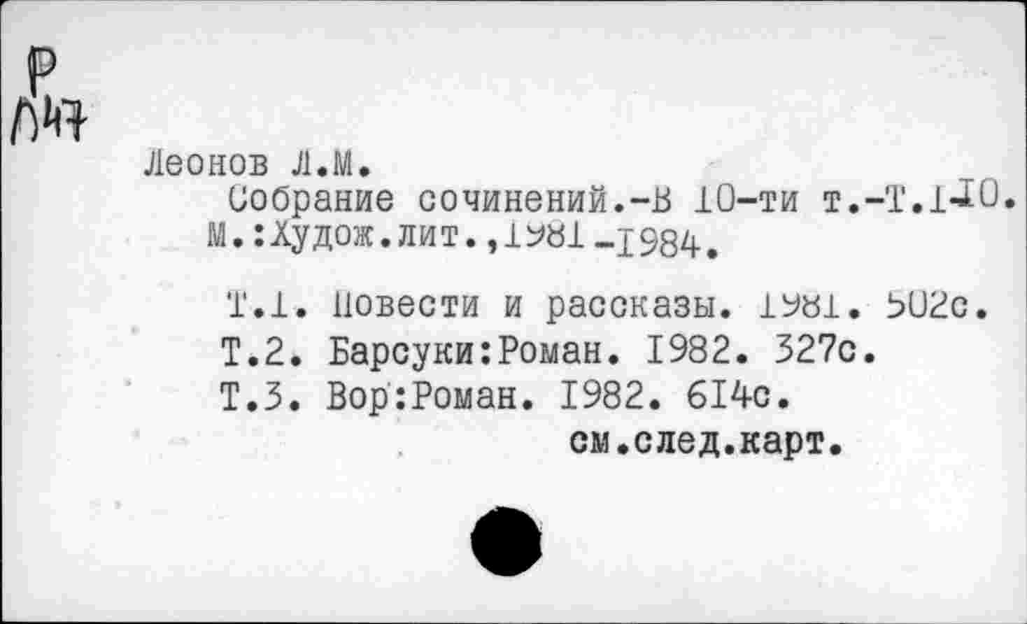 ﻿Леонов Л.М.
Собрание сочинений.-В 10-ти т.-Т.1*20.
М.:Худож.лит.,1^81 -1984.
Т.1. повести и рассказы. 1У«1. 502с.
Т.2. Барсуки:Роман. 1982. 327с.
Т.З. Вор:Роман. 1982. 614с.
см.след.карт.